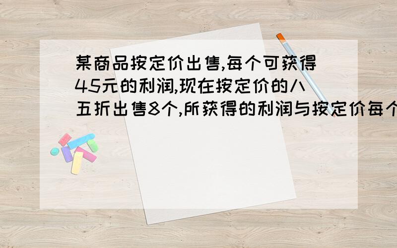 某商品按定价出售,每个可获得45元的利润,现在按定价的八五折出售8个,所获得的利润与按定价每个减价35某商品按定价出售,每个可获得45元的利润,现在按定价打八五折出售,8个所能获得的利