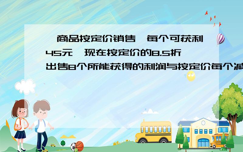 、商品按定价销售,每个可获利45元,现在按定价的8.5折出售8个所能获得的利润与按定价每个减价35元出售12个所获得利润一样.问这种商品每个的进价、定价各是多少元?