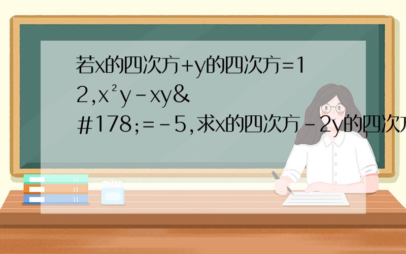 若x的四次方+y的四次方=12,x²y-xy²=-5,求x的四次方-2y的四次方+3x²y-2xy²+xy²+3y的四次方的值x的四次方-2y的四次方+3x²y-2xy²-2x²y+xy²+3y的四次方的值