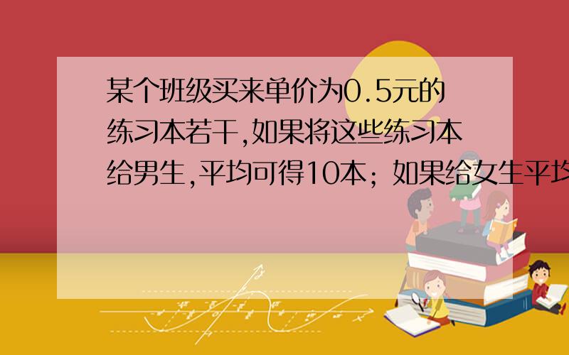 某个班级买来单价为0.5元的练习本若干,如果将这些练习本给男生,平均可得10本；如果给女生平均每人可得15某个班级买来单价为0.5元的练习本若干，如果将这些练习本给男生，平均可得10本