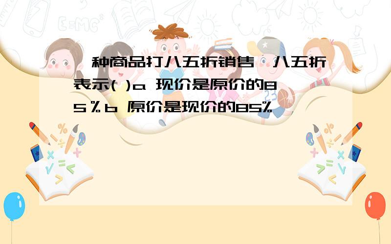 一种商品打八五折销售,八五折表示( )a 现价是原价的85％b 原价是现价的85%