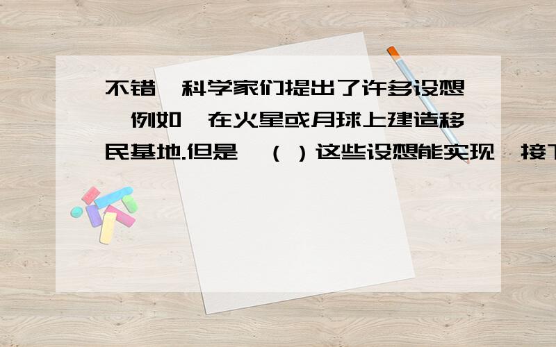 不错,科学家们提出了许多设想,例如,在火星或月球上建造移民基地.但是,（）这些设想能实现,接下来的是：（）是遥远的事情.再说,又有多少人能够去居住呢?括号里填关联词