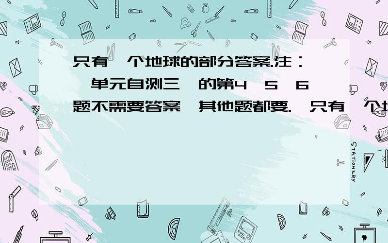 只有一个地球的部分答案.注：《单元自测三》的第4,5,6题不需要答案,其他题都要.《只有一个地球》的第1,2,4,5的（2）、（3）、（4）、（5）,6的（2）、（5）题不需要答案.