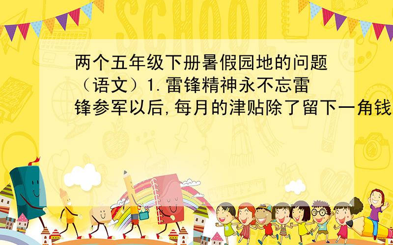 两个五年级下册暑假园地的问题（语文）1.雷锋精神永不忘雷锋参军以后,每月的津贴除了留下一角钱交团费,两角钱买肥皂,再用些钱买书,其余的钱全部存入了储蓄所.他穿的袜子补了又补,不