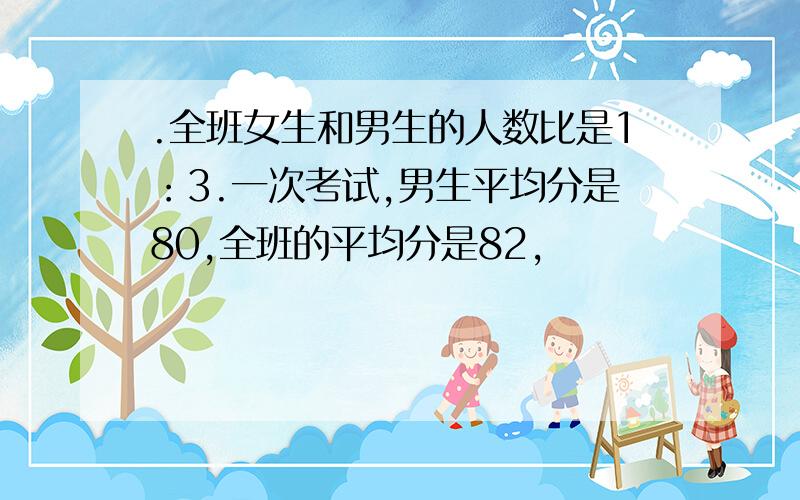 .全班女生和男生的人数比是1：3.一次考试,男生平均分是80,全班的平均分是82,