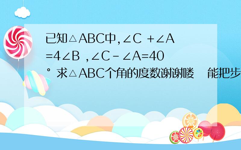 已知△ABC中,∠C +∠A=4∠B ,∠C-∠A=40° 求△ABC个角的度数谢谢喽   能把步骤写出来吗   包括思路    拜托喽