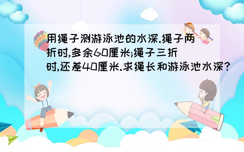 用绳子测游泳池的水深.绳子两折时,多余60厘米;绳子三折时,还差40厘米.求绳长和游泳池水深?