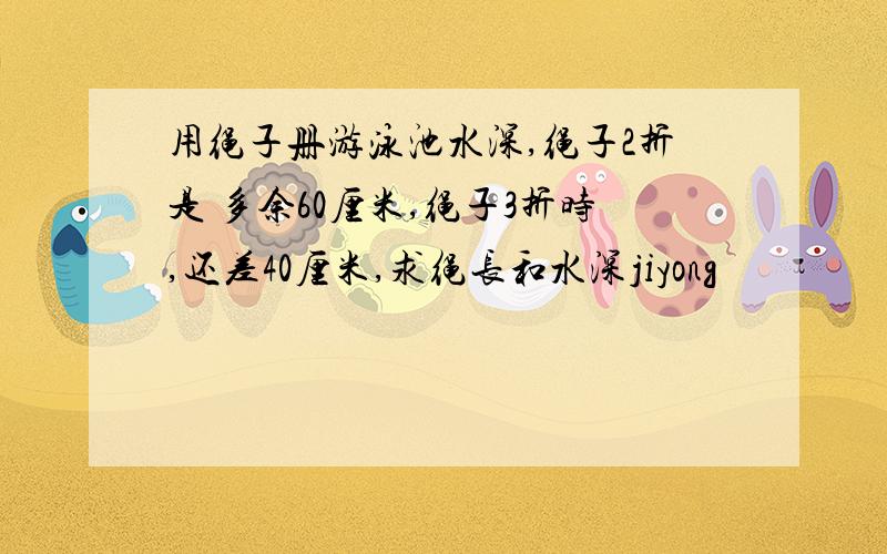 用绳子册游泳池水深,绳子2折是 多余60厘米,绳子3折时,还差40厘米,求绳长和水深jiyong