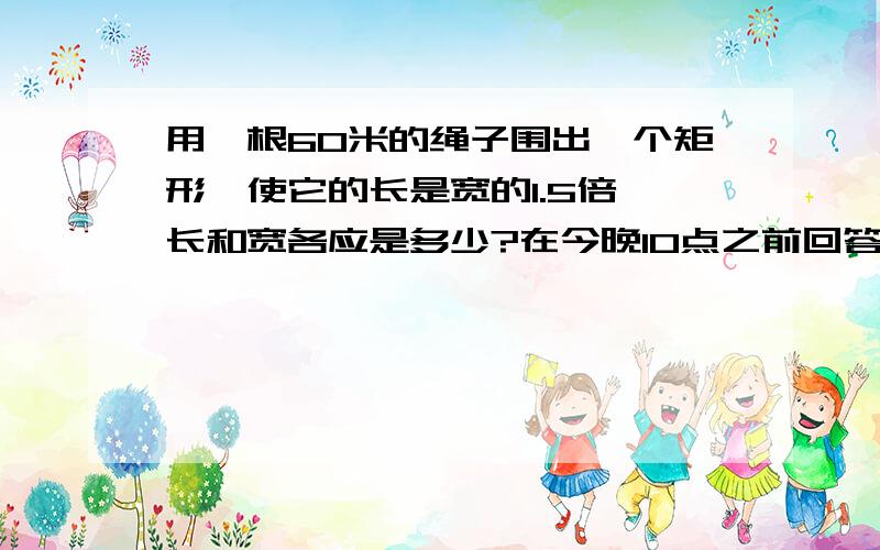 用一根60米的绳子围出一个矩形,使它的长是宽的1.5倍,长和宽各应是多少?在今晚10点之前回答,有具体的过程,最好是算式的.(不要方程)谢谢