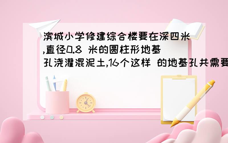 滨城小学修建综合楼要在深四米,直径0.8 米的圆柱形地基孔浇灌混泥土,16个这样 的地基孔共需要浇灌混泥土多少立方米.