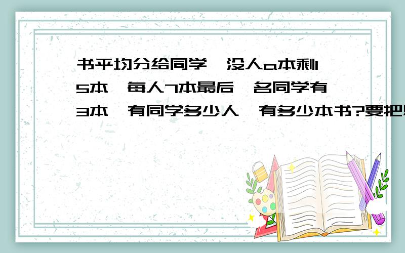 书平均分给同学,没人a本剩15本,每人7本最后一名同学有3本,有同学多少人,有多少本书?要把思路告诉我,还有算式,谢谢了!