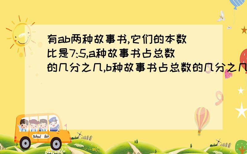 有ab两种故事书,它们的本数比是7:5,a种故事书占总数的几分之几,b种故事书占总数的几分之几