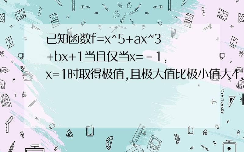 已知函数f=x^5+ax^3+bx+1当且仅当x=-1,x=1时取得极值,且极大值比极小值大4,求a,b的值?..