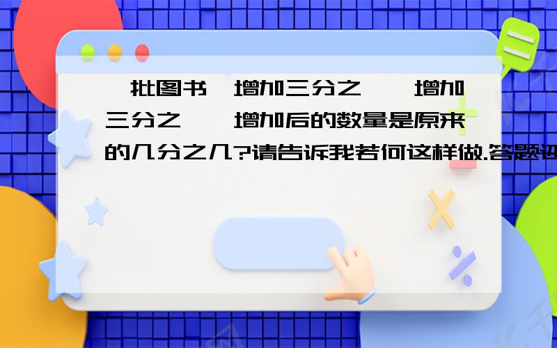 一批图书,增加三分之一,增加三分之一,增加后的数量是原来的几分之几?请告诉我若何这样做.答题还要算试哦!