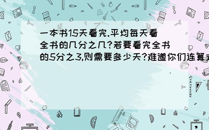 一本书15天看完.平均每天看全书的几分之几?若要看完全书的5分之3,则需要多少天?难道你们连算式都不知道吗?