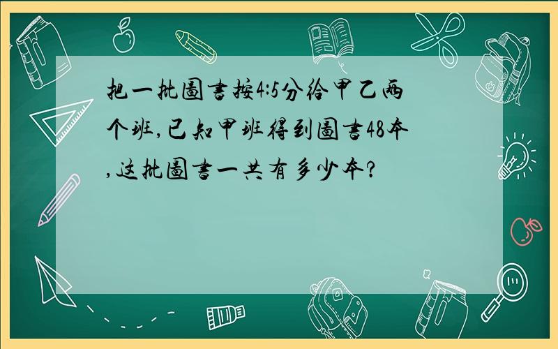 把一批图书按4:5分给甲乙两个班,已知甲班得到图书48本,这批图书一共有多少本?