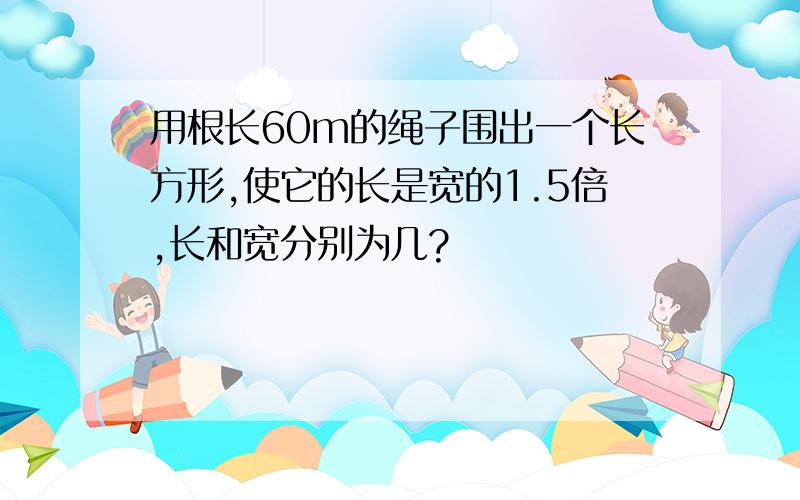 用根长60m的绳子围出一个长方形,使它的长是宽的1.5倍,长和宽分别为几?