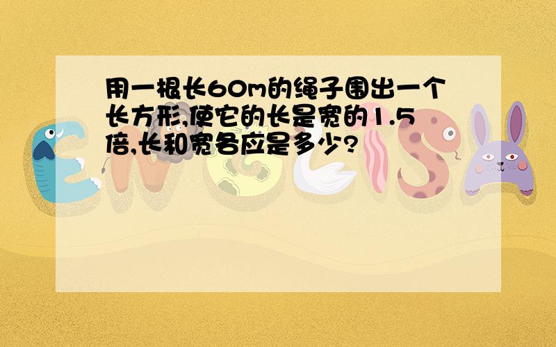 用一根长60m的绳子围出一个长方形,使它的长是宽的1.5倍,长和宽各应是多少?