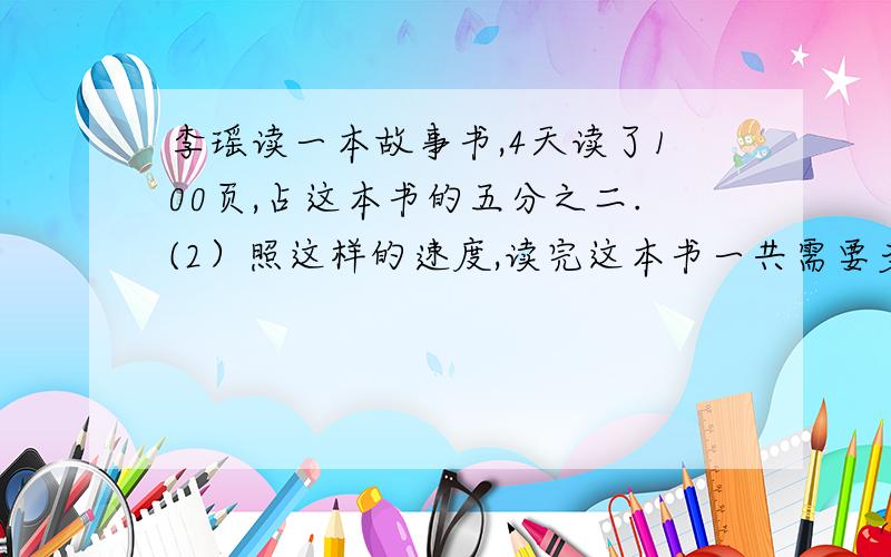 李瑶读一本故事书,4天读了100页,占这本书的五分之二.(2）照这样的速度,读完这本书一共需要多少天?