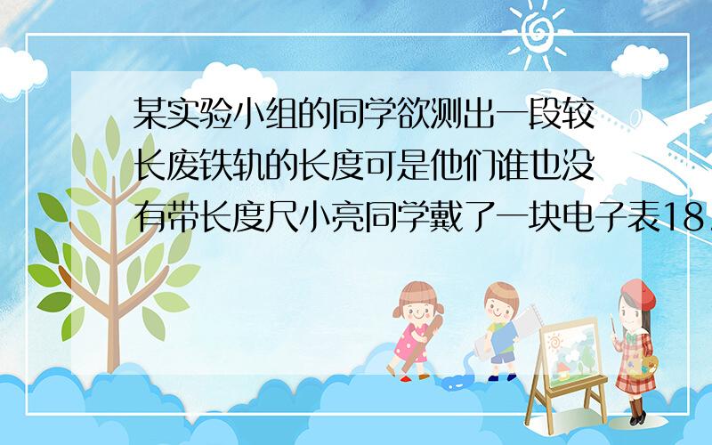 某实验小组的同学欲测出一段较长废铁轨的长度可是他们谁也没有带长度尺小亮同学戴了一块电子表18. .某实验小组的同学欲测出一段较长废铁轨的长度,可是他们谁也没有带长度尺,小亮同学