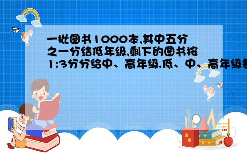 一批图书1000本,其中五分之一分给低年级,剩下的图书按1:3分分给中、高年级.低、中、高年级各分得多少本?