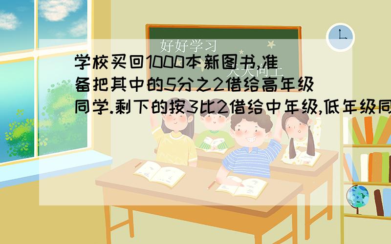 学校买回1000本新图书,准备把其中的5分之2借给高年级同学.剩下的按3比2借给中年级,低年级同学.高年级,中年级,低年级同学各借了多少本书?