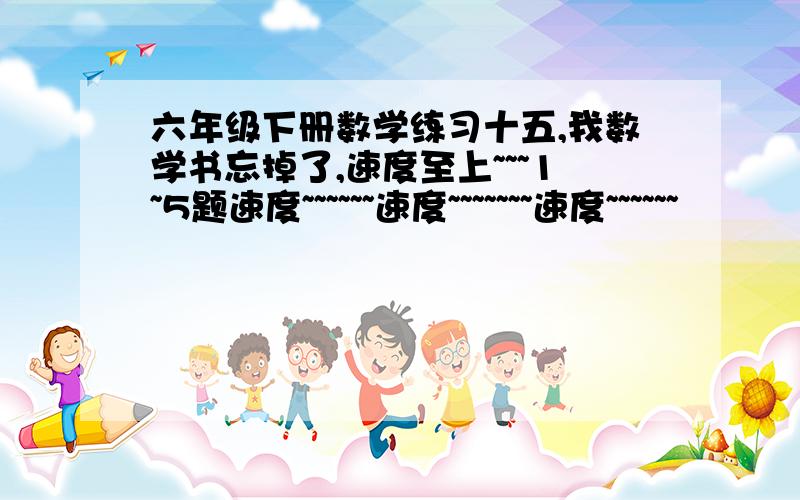 六年级下册数学练习十五,我数学书忘掉了,速度至上~~~1~5题速度~~~~~~速度~~~~~~~速度~~~~~~