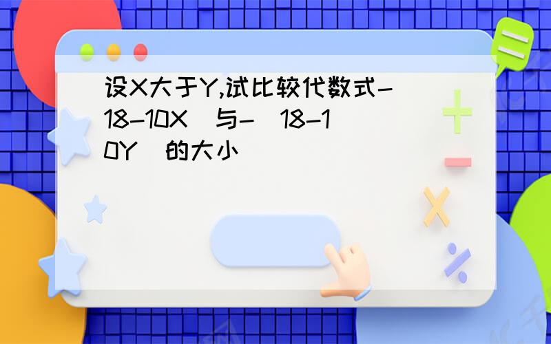 设X大于Y,试比较代数式-(18-10X)与-(18-10Y)的大小