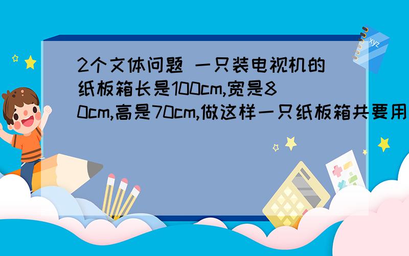 2个文体问题 一只装电视机的纸板箱长是100cm,宽是80cm,高是70cm,做这样一只纸板箱共要用纸板多少平方米一个长方体的一个角上截去一个小长方体,这个几何体有多少个顶点?多少条棱?多少个面?