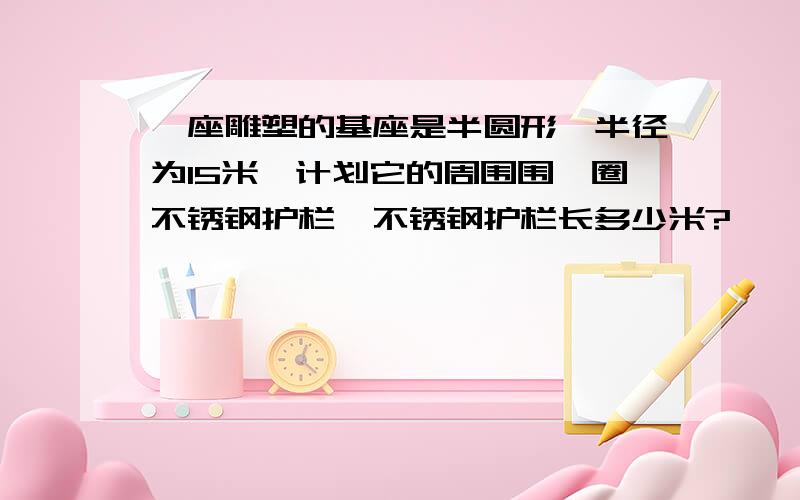 一座雕塑的基座是半圆形,半径为15米,计划它的周围围一圈不锈钢护栏,不锈钢护栏长多少米?