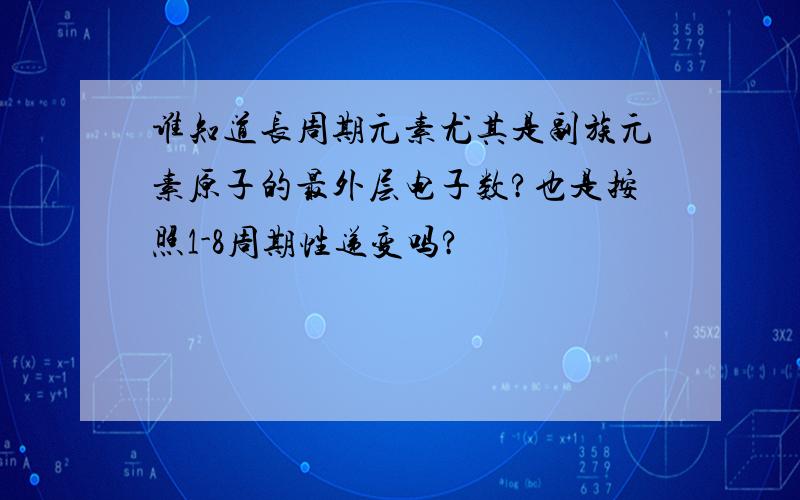 谁知道长周期元素尤其是副族元素原子的最外层电子数?也是按照1-8周期性递变吗?