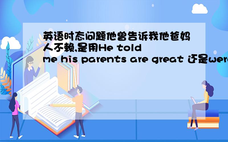 英语时态问题他曾告诉我他爸妈人不赖,是用He told me his parents are great 还是were great?用were 的话是不是像表示他们过去人很好呢?P.S.请不确定自己答案是否正确的同学们不要来答,我想确认自己