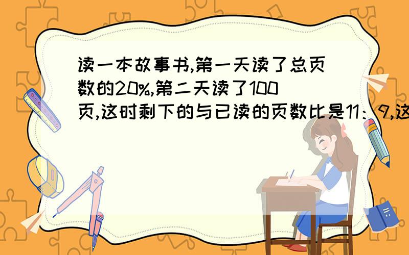 读一本故事书,第一天读了总页数的20%,第二天读了100页,这时剩下的与已读的页数比是11：9,这本书几页