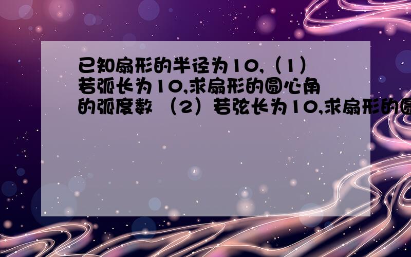 已知扇形的半径为10,（1）若弧长为10,求扇形的圆心角的弧度数 （2）若弦长为10,求扇形的圆心角的弧度数