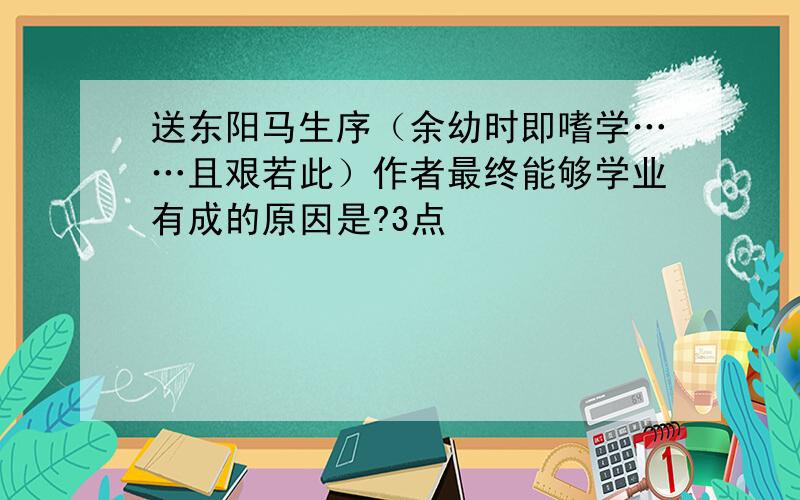 送东阳马生序（余幼时即嗜学……且艰若此）作者最终能够学业有成的原因是?3点