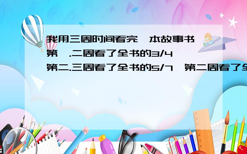 我用三周时间看完一本故事书,第一.二周看了全书的3/4,第二.三周看了全书的5/7,第二周看了全书的几分之几