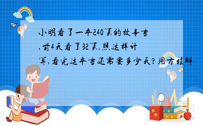 小明看了一本240页的故事书,前4天看了32页.照这样计算,看完这本书还需要多少天?用方程解