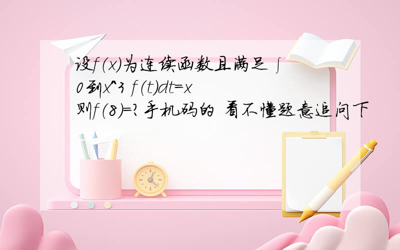 设f（x）为连续函数且满足∫0到x^3 f（t）dt=x则f（8）=?手机码的 看不懂题意追问下