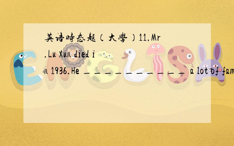 英语时态题（大学）11.Mr.Lu Xun died in 1936.He __________ a lot of famous novels.A.wrote B.was writing C.has written D.would write12.---Your telephone number again?I _________ quite catch it.---It’s 2567321.A.can’t B.couldn’t C.don’t