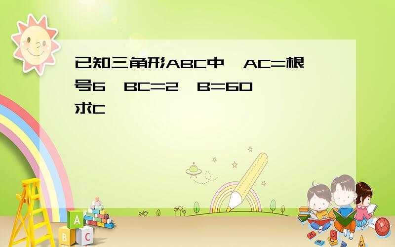 已知三角形ABC中,AC=根号6,BC=2,B=60°,求C