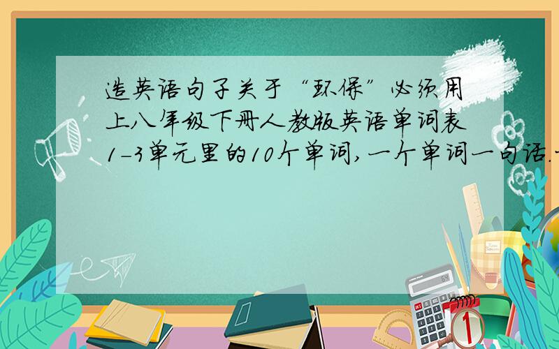 造英语句子关于“环保”必须用上八年级下册人教版英语单词表1-3单元里的10个单词,一个单词一句话.十句,必须关于环保.严禁不看要求,胡乱copy的人.