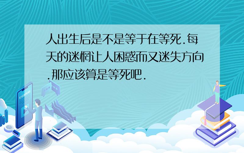 人出生后是不是等于在等死.每天的迷惘让人困惑而又迷失方向.那应该算是等死吧.