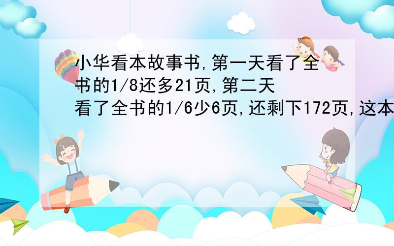 小华看本故事书,第一天看了全书的1/8还多21页,第二天看了全书的1/6少6页,还剩下172页,这本书共有多少不用方程!