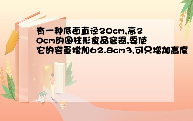 有一种底面直径20cm,高20cm的圆柱形食品容器,要使它的容量增加62.8cm3,可只增加高度（　　）cm,或把底面半径扩大到（　　）cm.