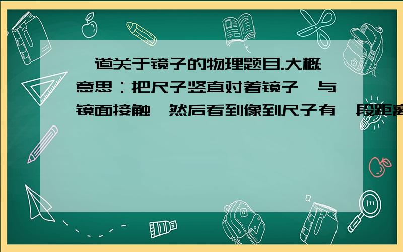 一道关于镜子的物理题目.大概意思：把尺子竖直对着镜子,与镜面接触,然后看到像到尺子有一段距离,利用尺子的刻度估计距离大约是5mm,问镜子厚度?我当时觉得简单就把5mm除以2,后来发现同