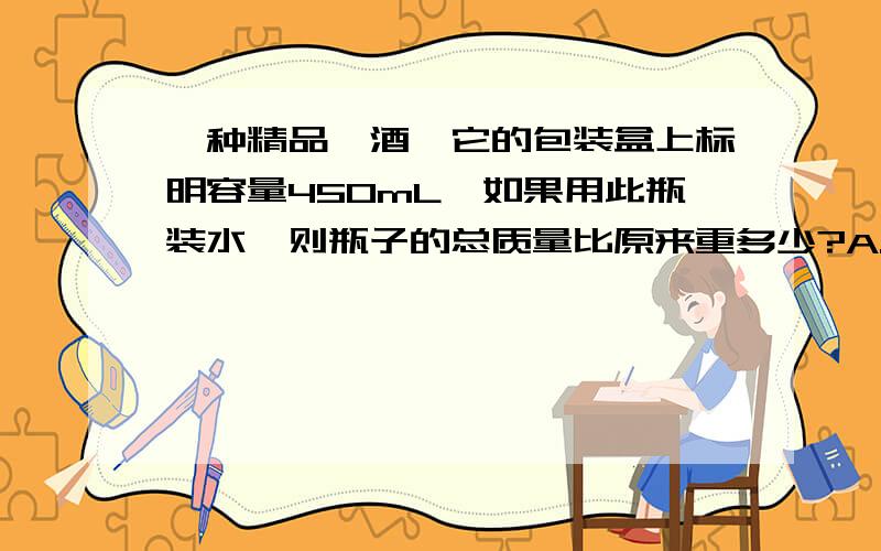 一种精品汾酒,它的包装盒上标明容量450mL,如果用此瓶装水,则瓶子的总质量比原来重多少?A.5g,B 45g C.500g D.无法确定