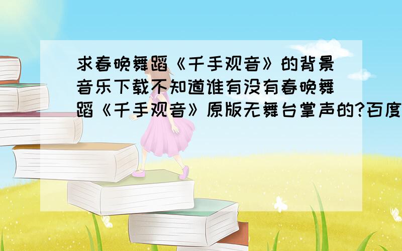 求春晚舞蹈《千手观音》的背景音乐下载不知道谁有没有春晚舞蹈《千手观音》原版无舞台掌声的?百度MP3里的那个不是,那个不用提供了.