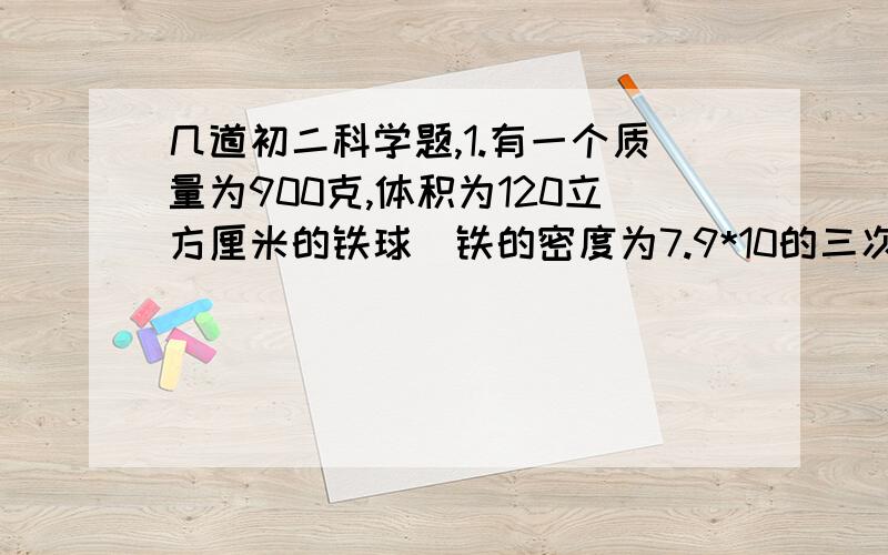 几道初二科学题,1.有一个质量为900克,体积为120立方厘米的铁球（铁的密度为7.9*10的三次方千克每立方米）,则：（1）这个铁球是实心的还是空心的?（2）如果是空心的,空心部分的体积有多大?