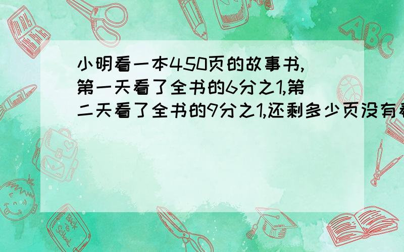 小明看一本450页的故事书,第一天看了全书的6分之1,第二天看了全书的9分之1,还剩多少页没有看?