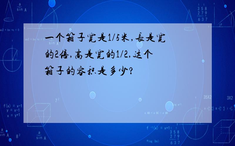 一个箱子宽是1/5米,长是宽的2倍,高是宽的1/2,这个箱子的容积是多少?